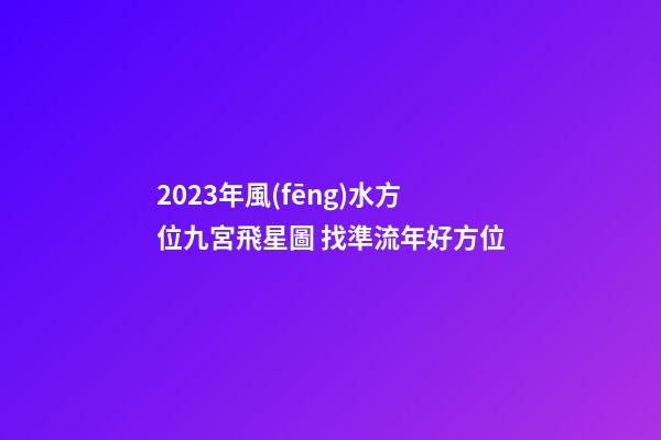 2023年風(fēng)水方位九宮飛星圖 找準流年好方位